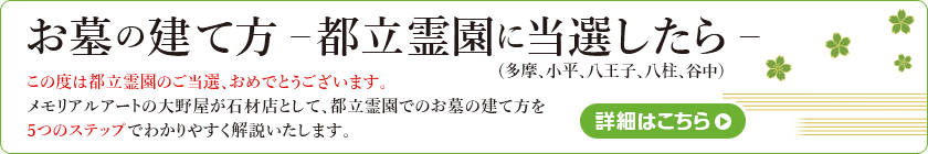 お墓の建て方-都立霊園に当選したら-この度は都立霊園のご当選、おめでとうございます。メモリアルアートの大野屋が石材店として、都立霊園でのお墓の建て方を5つのステップでわかりやすく解説いたします。詳細はこちら