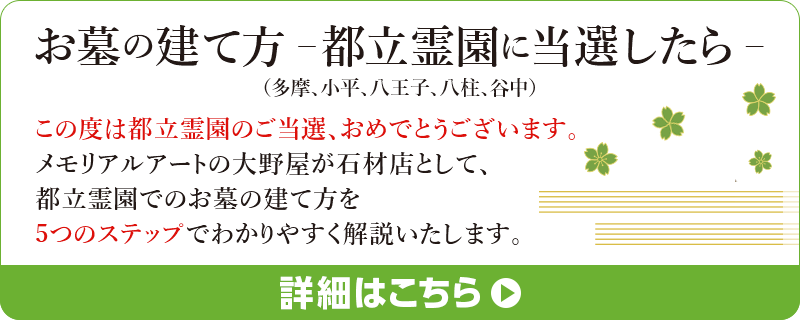 お墓の建て方-都立霊園に当選したら-この度は都立霊園のご当選、おめでとうございます。メモリアルアートの大野屋が石材店として、都立霊園でのお墓の建て方を5つのステップでわかりやすく解説いたします。詳細はこちら