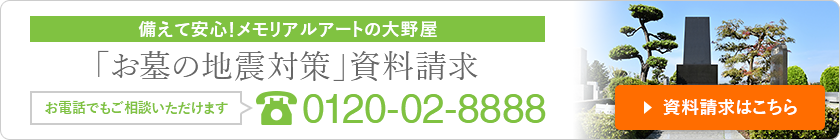 備えて安心！メモリアルアートの大野屋 「お墓の地震対策」資料請求 お電話でもご相談いただけます 0120-02-8888 資料請求はこちら