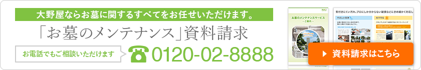 大野屋ならお墓に関するすべてをお任せいただけます。「お墓のメンテナンス」資料請求 お電話でもご相談いただけます 0120-02-8888 資料請求はこちら