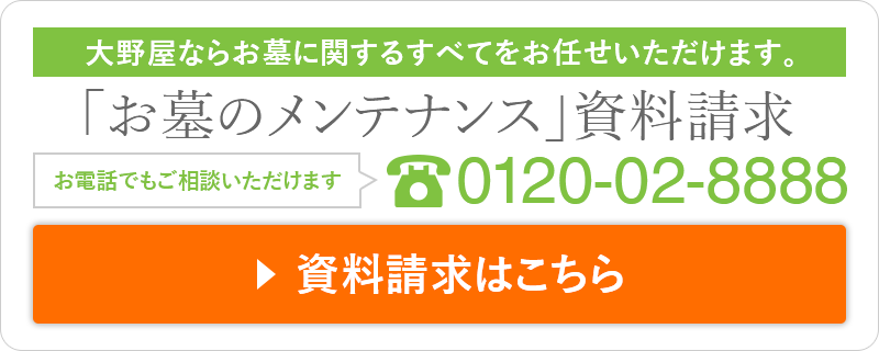 大野屋ならお墓に関するすべてをお任せいただけます。「お墓のメンテナンス」資料請求 お電話でもご相談いただけます 0120-02-8888 資料請求はこちら