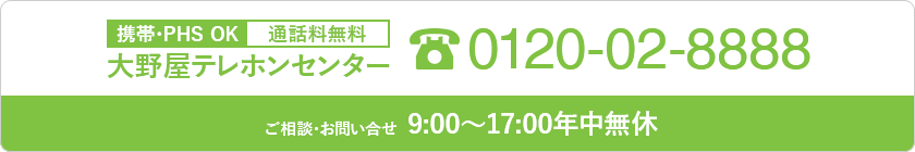 携帯・PHS OK 通話料無料 大野屋テレホンセンター 0120-02-8888 葬儀のご依頼 24時間年中無休 (関東のみ) ご相談・お問い合せ 9:00~20:00年中無休