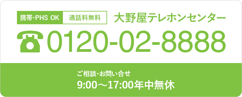 携帯・PHS OK 通話料無料 大野屋テレホンセンター 0120-02-8888 葬儀のご依頼 24時間年中無休 (関東のみ) ご相談・お問い合せ 9:00~20:00年中無休