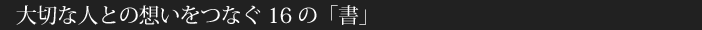 大切な人との想いをつなぐ16の「書」