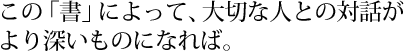 この「書」によって、大切な人との対話がより深いものになれば。