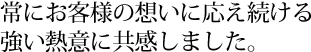 常にお客様の想いに応え続ける強い熱意に共感しました。